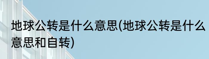 地球公转是什么意思(地球公转是什么意思和自转)