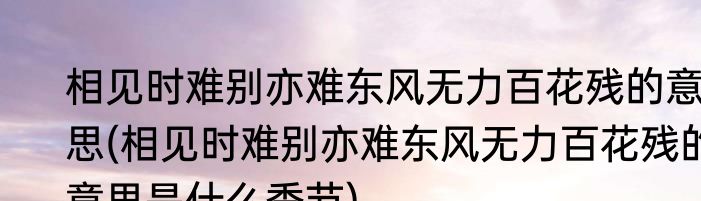 相见时难别亦难东风无力百花残的意思(相见时难别亦难东风无力百花残的意思是什么季节)