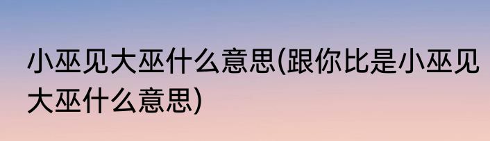 小巫见大巫什么意思(跟你比是小巫见大巫什么意思)