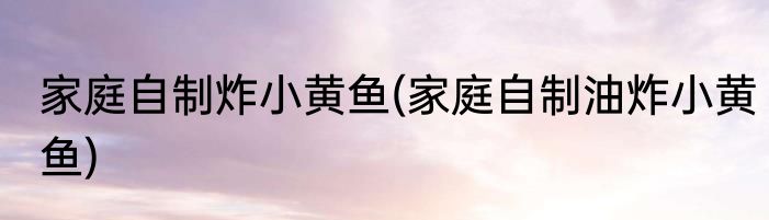 家庭自制炸小黄鱼(家庭自制油炸小黄鱼)