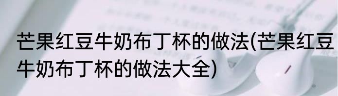 芒果红豆牛奶布丁杯的做法(芒果红豆牛奶布丁杯的做法大全)