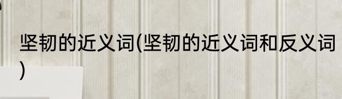 坚韧的近义词(坚韧的近义词和反义词)