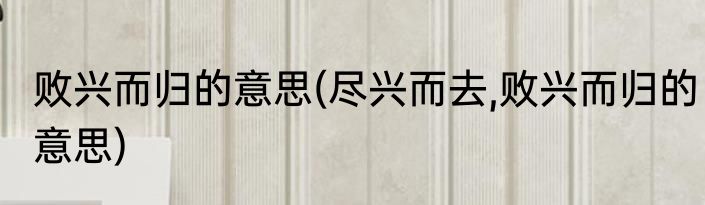 败兴而归的意思(尽兴而去,败兴而归的意思)