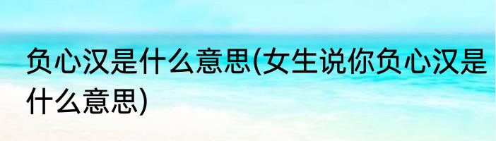 负心汉是什么意思(女生说你负心汉是什么意思)