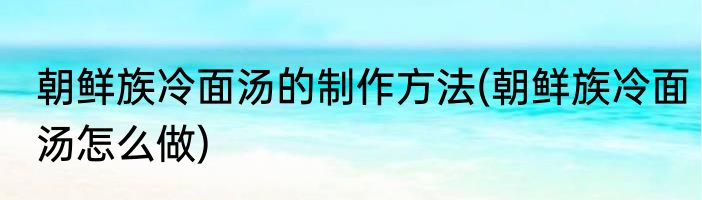 朝鲜族冷面汤的制作方法(朝鲜族冷面汤怎么做)