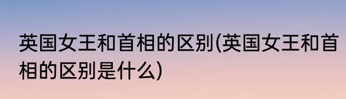 英国女王和首相的区别(英国女王和首相的区别是什么)