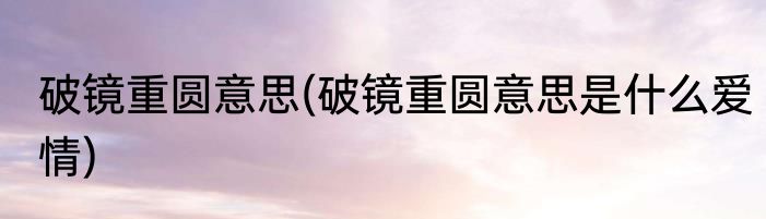 破镜重圆意思(破镜重圆意思是什么爱情)