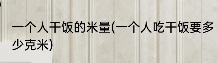一个人干饭的米量(一个人吃干饭要多少克米)