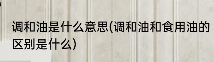 调和油是什么意思(调和油和食用油的区别是什么)
