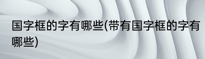 国字框的字有哪些(带有国字框的字有哪些)
