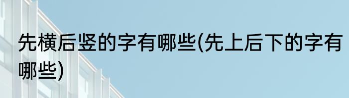先横后竖的字有哪些(先上后下的字有哪些)