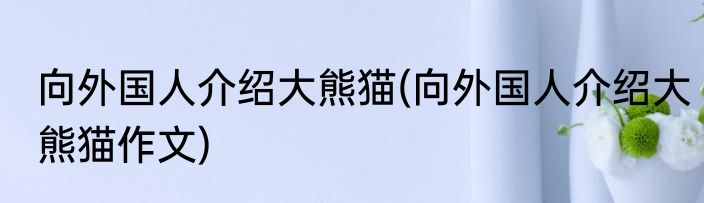 向外国人介绍大熊猫(向外国人介绍大熊猫作文)