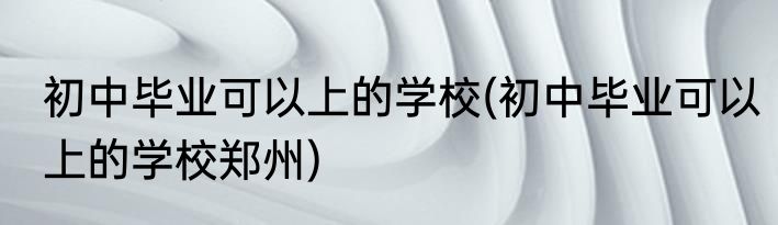初中毕业可以上的学校(初中毕业可以上的学校郑州)