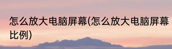 怎么放大电脑屏幕(怎么放大电脑屏幕比例)