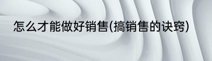 怎么才能做好销售(搞销售的诀窍)