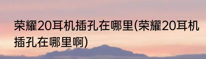 荣耀20耳机插孔在哪里(荣耀20耳机插孔在哪里啊)
