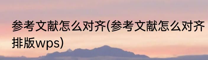 参考文献怎么对齐(参考文献怎么对齐排版wps)