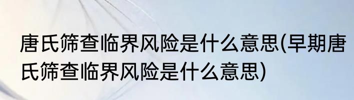 唐氏筛查临界风险是什么意思(早期唐氏筛查临界风险是什么意思)