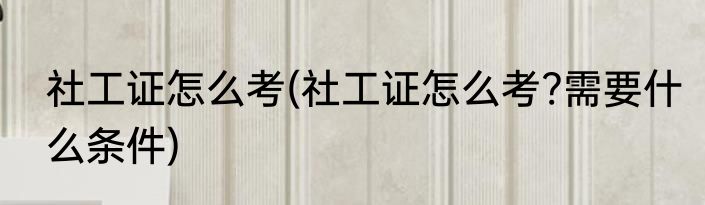 社工证怎么考(社工证怎么考?需要什么条件)