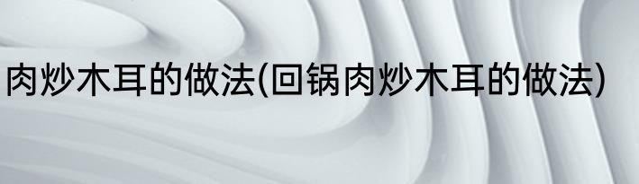 肉炒木耳的做法(回锅肉炒木耳的做法)