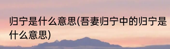 归宁是什么意思(吾妻归宁中的归宁是什么意思)