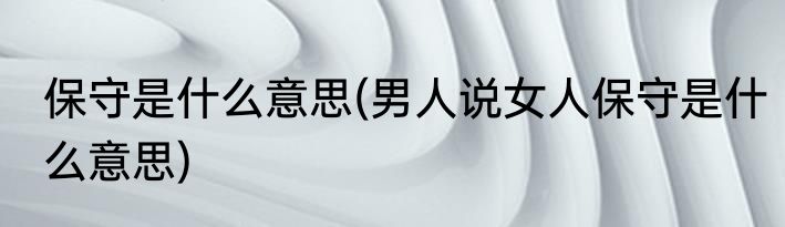 保守是什么意思(男人说女人保守是什么意思)