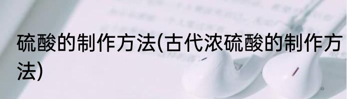 硫酸的制作方法(古代浓硫酸的制作方法)