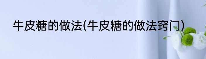 牛皮糖的做法(牛皮糖的做法窍门)
