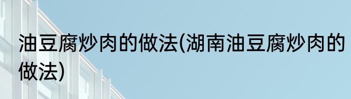 油豆腐炒肉的做法(湖南油豆腐炒肉的做法)