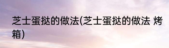 芝士蛋挞的做法(芝士蛋挞的做法 烤箱)