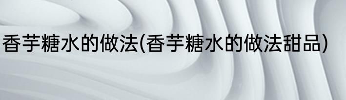 香芋糖水的做法(香芋糖水的做法甜品)