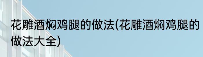 花雕酒焖鸡腿的做法(花雕酒焖鸡腿的做法大全)