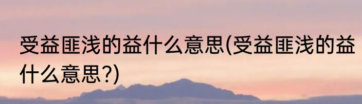 受益匪浅的益什么意思(受益匪浅的益什么意思?)