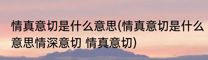 情真意切是什么意思(情真意切是什么意思情深意切 情真意切)