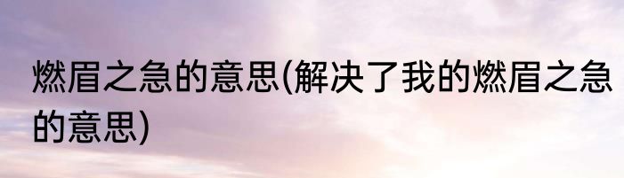 燃眉之急的意思(解决了我的燃眉之急的意思)