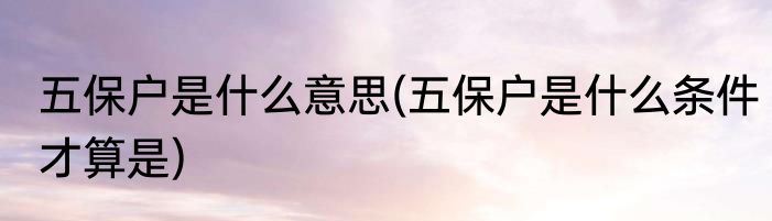 五保户是什么意思(五保户是什么条件才算是)