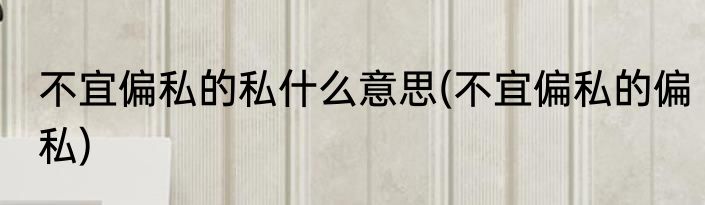 不宜偏私的私什么意思(不宜偏私的偏私)