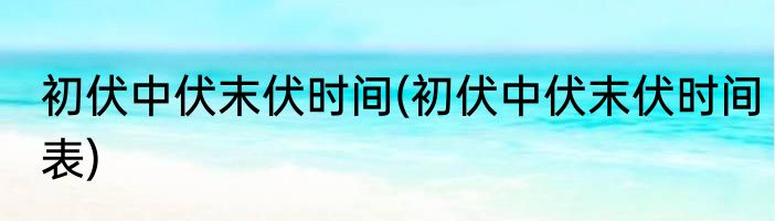 初伏中伏末伏时间(初伏中伏末伏时间表)