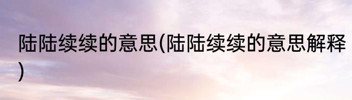陆陆续续的意思(陆陆续续的意思解释)