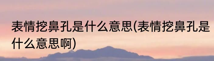 表情挖鼻孔是什么意思(表情挖鼻孔是什么意思啊)