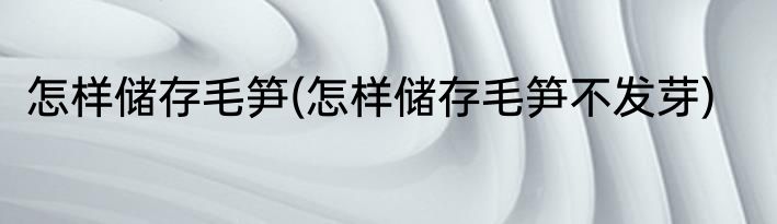 怎样储存毛笋(怎样储存毛笋不发芽)