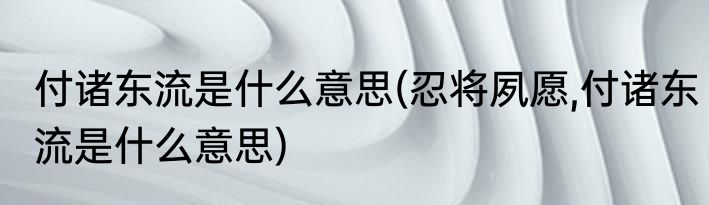 付诸东流是什么意思(忍将夙愿,付诸东流是什么意思)