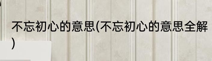 不忘初心的意思(不忘初心的意思全解)