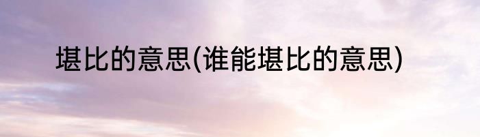 堪比的意思(谁能堪比的意思)