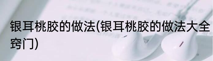 银耳桃胶的做法(银耳桃胶的做法大全窍门)