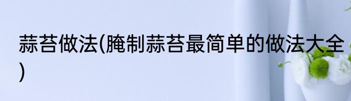 蒜苔做法(腌制蒜苔最简单的做法大全)