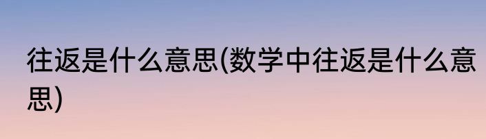 往返是什么意思(数学中往返是什么意思)