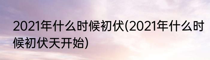 2021年什么时候初伏(2021年什么时候初伏天开始)