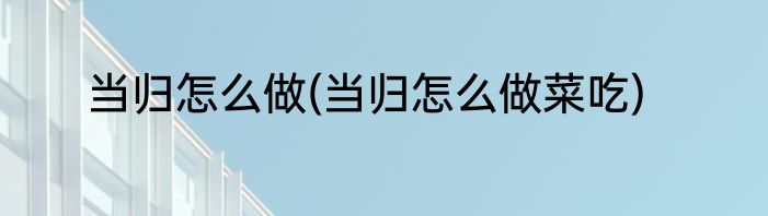 当归怎么做(当归怎么做菜吃)