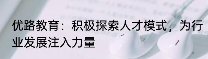 优路教育：积极探索人才模式，为行业发展注入力量